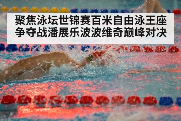 聚焦泳坛世锦赛百米自由泳王座争夺战潘展乐波波维奇巅峰对决