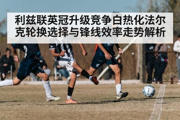 利兹联英冠升级竞争白热化法尔克轮换选择与锋线效率走势解析