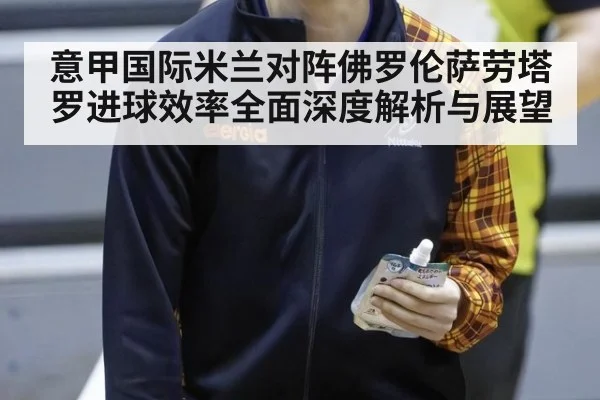 意甲国际米兰对阵佛罗伦萨劳塔罗进球效率全面深度解析与展望